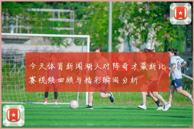 今天体育新闻湖人对阵奇才最新比赛视频回顾与精彩瞬间分析