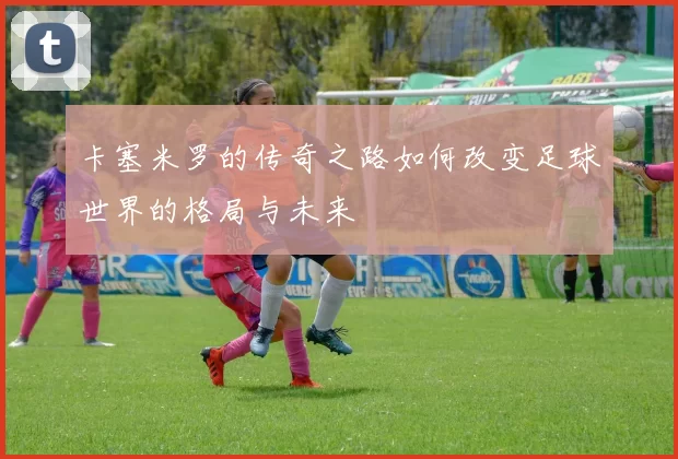 卡塞米罗的传奇之路如何改变足球世界的格局与未来