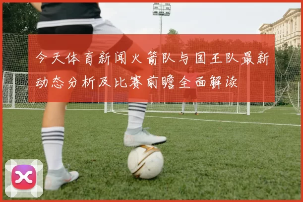 今天体育新闻火箭队与国王队最新动态分析及比赛前瞻全面解读