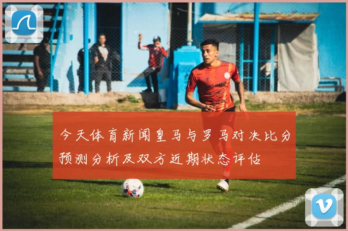 今天体育新闻皇马与罗马对决比分预测分析及双方近期状态评估