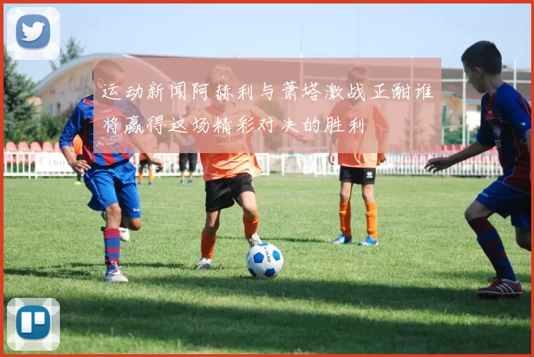 运动新闻阿赫利与萧塔激战正酣谁将赢得这场精彩对决的胜利