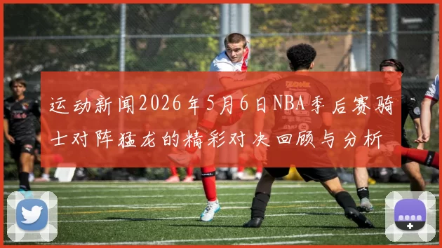 运动新闻2026年5月6日NBA季后赛骑士对阵猛龙的精彩对决回顾与分析