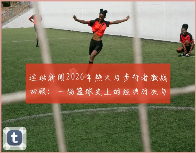 运动新闻2026年热火与步行者激战回顾：一场篮球史上的经典对决与传奇时刻