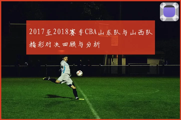 2017至2018赛季CBA山东队与山西队精彩对决回顾与分析