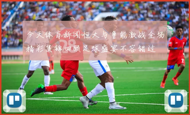 今天体育新闻恒大与鲁能激战全场精彩集锦回顾足球盛宴不容错过