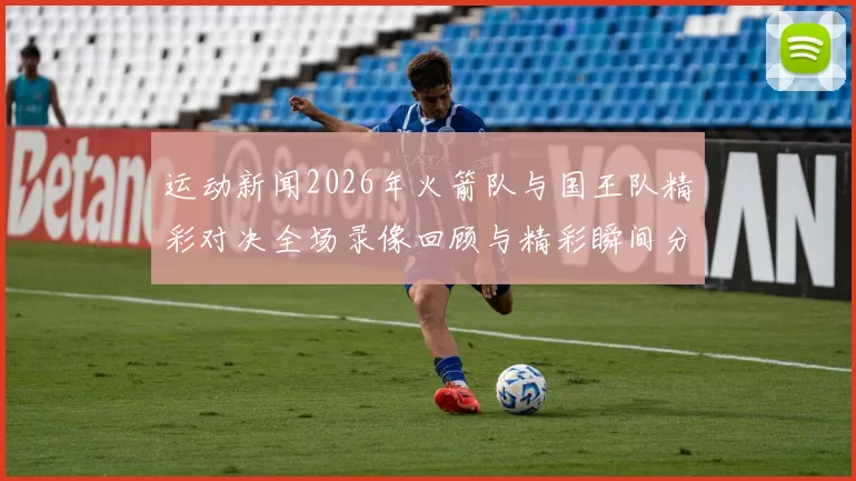 运动新闻2026年火箭队与国王队精彩对决全场录像回顾与精彩瞬间分析