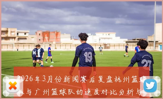 2026年3月份新闻赛后复盘杭州篮球队与广州篮球队的速度对比分析与战术探讨