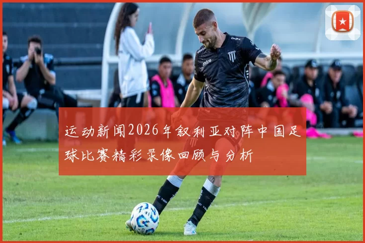 运动新闻2026年叙利亚对阵中国足球比赛精彩录像回顾与分析